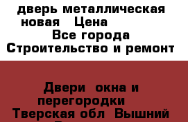 дверь металлическая новая › Цена ­ 11 000 - Все города Строительство и ремонт » Двери, окна и перегородки   . Тверская обл.,Вышний Волочек г.